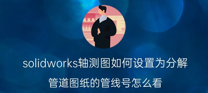 solidworks轴测图如何设置为分解 管道图纸的管线号怎么看